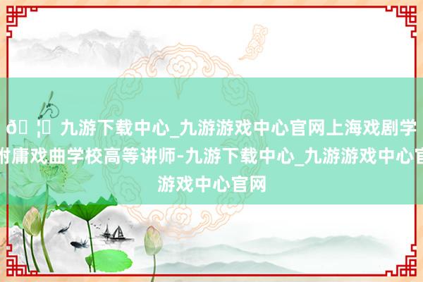 🦄九游下载中心_九游游戏中心官网上海戏剧学院附庸戏曲学校高等讲师-九游下载中心_九游游戏中心官网
