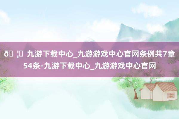 🦄九游下载中心_九游游戏中心官网　　条例共7章54条-九游下载中心_九游游戏中心官网