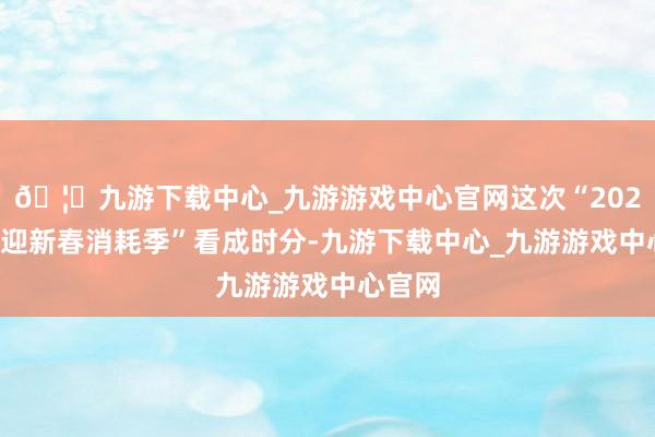 🦄九游下载中心_九游游戏中心官网这次“2025山东迎新春消耗季”看成时分-九游下载中心_九游游戏中心官网