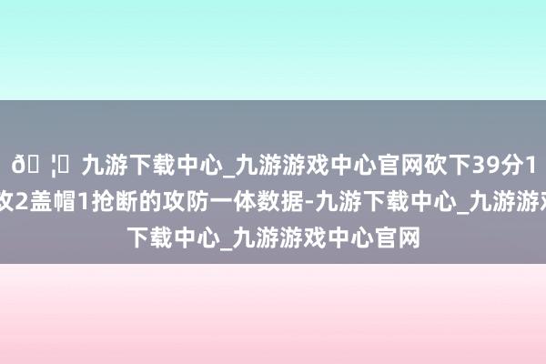 🦄九游下载中心_九游游戏中心官网砍下39分13篮板2助攻2盖帽1抢断的攻防一体数据-九游下载中心_九游游戏中心官网