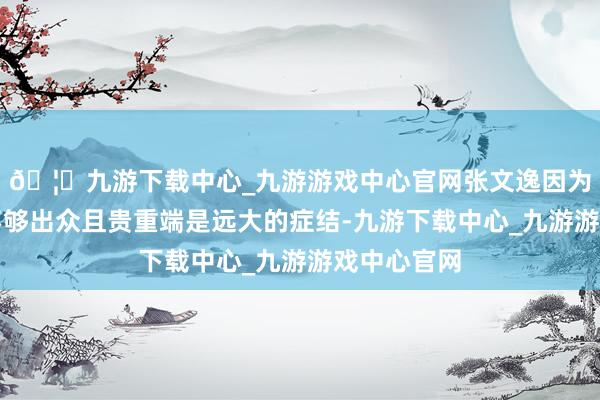 🦄九游下载中心_九游游戏中心官网张文逸因为执球才调不够出众且贵重端是远大的症结-九游下载中心_九游游戏中心官网