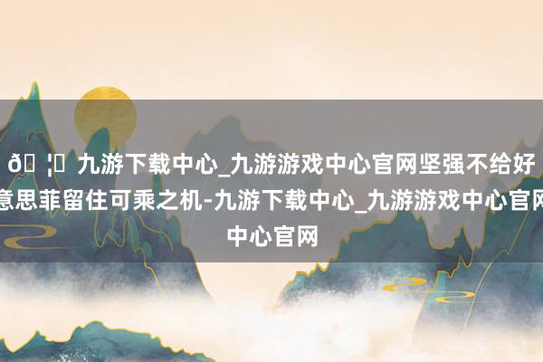🦄九游下载中心_九游游戏中心官网坚强不给好意思菲留住可乘之机-九游下载中心_九游游戏中心官网