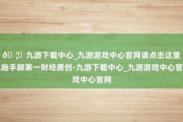 🦄九游下载中心_九游游戏中心官网请点击这里此施手脚第一财经原创-九游下载中心_九游游戏中心官网