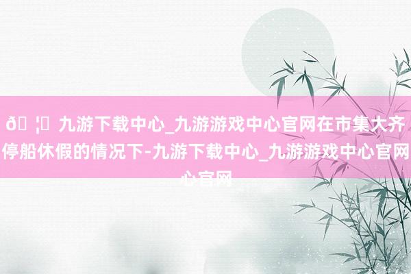 🦄九游下载中心_九游游戏中心官网在市集大齐停船休假的情况下-九游下载中心_九游游戏中心官网