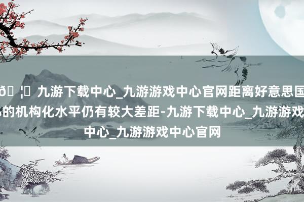 🦄九游下载中心_九游游戏中心官网距离好意思国市集57%的机构化水平仍有较大差距-九游下载中心_九游游戏中心官网