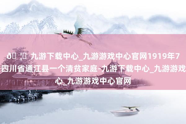 🦄九游下载中心_九游游戏中心官网1919年7月出身于四川省通江县一个清贫家庭-九游下载中心_九游游戏中心官网