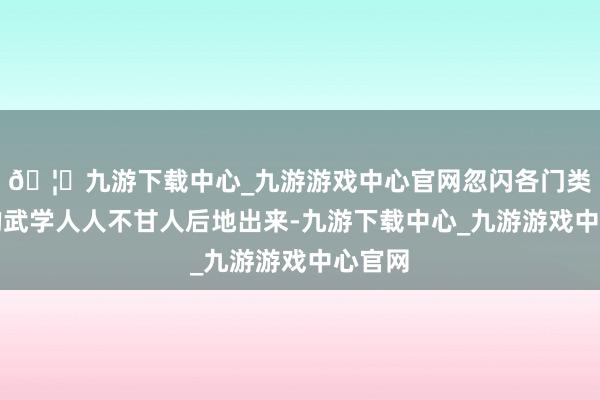🦄九游下载中心_九游游戏中心官网忽闪各门类技击的武学人人不甘人后地出来-九游下载中心_九游游戏中心官网