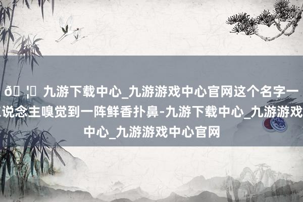 🦄九游下载中心_九游游戏中心官网这个名字一听就让东说念主嗅觉到一阵鲜香扑鼻-九游下载中心_九游游戏中心官网