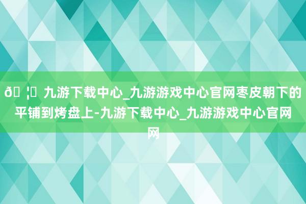 🦄九游下载中心_九游游戏中心官网枣皮朝下的平铺到烤盘上-九游下载中心_九游游戏中心官网