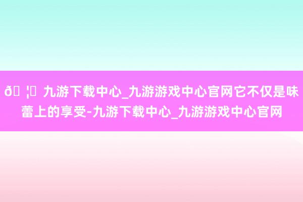🦄九游下载中心_九游游戏中心官网它不仅是味蕾上的享受-九游下载中心_九游游戏中心官网