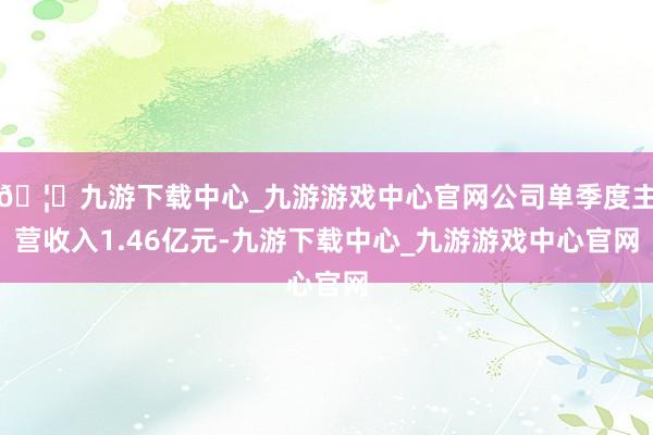 🦄九游下载中心_九游游戏中心官网公司单季度主营收入1.46亿元-九游下载中心_九游游戏中心官网
