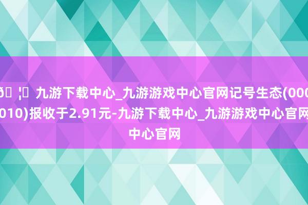 🦄九游下载中心_九游游戏中心官网记号生态(000010)报收于2.91元-九游下载中心_九游游戏中心官网