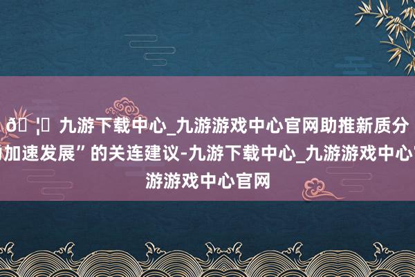 🦄九游下载中心_九游游戏中心官网助推新质分娩力加速发展”的关连建议-九游下载中心_九游游戏中心官网