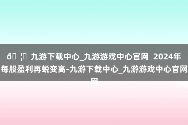 🦄九游下载中心_九游游戏中心官网  2024年每股盈利再蜕变高-九游下载中心_九游游戏中心官网