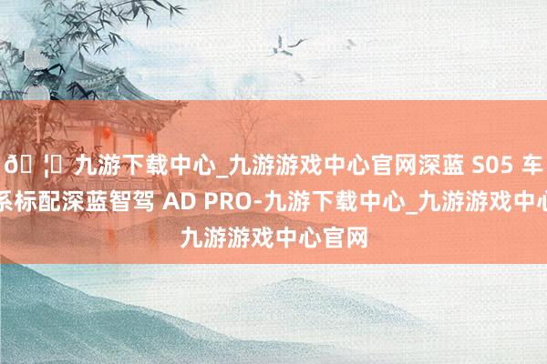 🦄九游下载中心_九游游戏中心官网深蓝 S05 车型全系标配深蓝智驾 AD PRO-九游下载中心_九游游戏中心官网