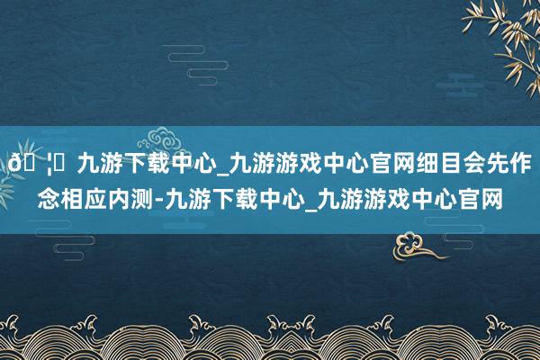🦄九游下载中心_九游游戏中心官网细目会先作念相应内测-九游下载中心_九游游戏中心官网