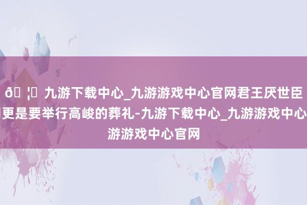 🦄九游下载中心_九游游戏中心官网君王厌世臣子则更是要举行高峻的葬礼-九游下载中心_九游游戏中心官网