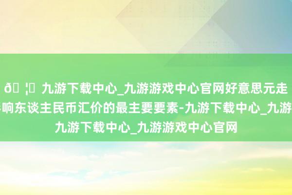 🦄九游下载中心_九游游戏中心官网好意思元走势仍将成为影响东谈主民币汇价的最主要要素-九游下载中心_九游游戏中心官网