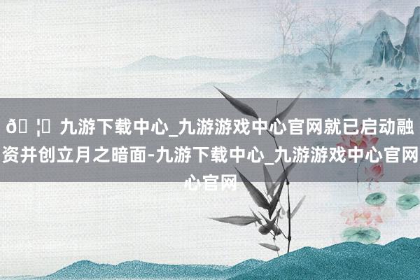 🦄九游下载中心_九游游戏中心官网就已启动融资并创立月之暗面-九游下载中心_九游游戏中心官网