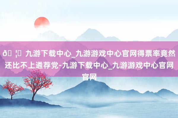 🦄九游下载中心_九游游戏中心官网得票率竟然还比不上遴荐党-九游下载中心_九游游戏中心官网