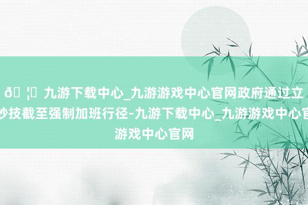 🦄九游下载中心_九游游戏中心官网政府通过立法妙技截至强制加班行径-九游下载中心_九游游戏中心官网