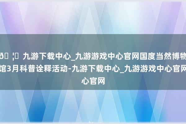 🦄九游下载中心_九游游戏中心官网国度当然博物馆3月科普诠释活动-九游下载中心_九游游戏中心官网