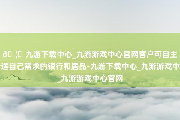 🦄九游下载中心_九游游戏中心官网客户可自主罗致合适自己需求的银行和居品-九游下载中心_九游游戏中心官网