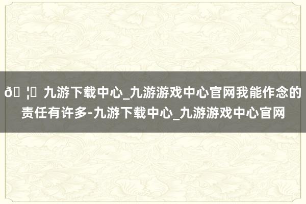 🦄九游下载中心_九游游戏中心官网我能作念的责任有许多-九游下载中心_九游游戏中心官网