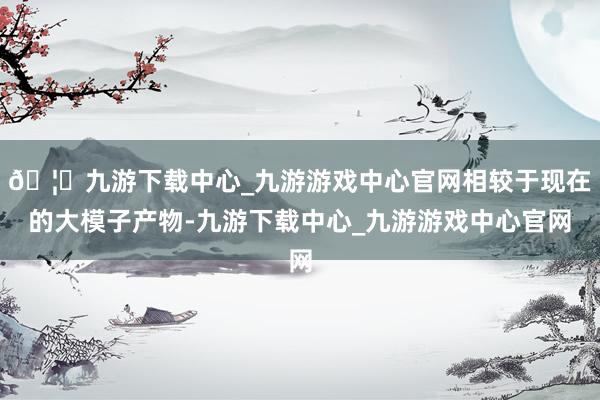 🦄九游下载中心_九游游戏中心官网相较于现在的大模子产物-九游下载中心_九游游戏中心官网
