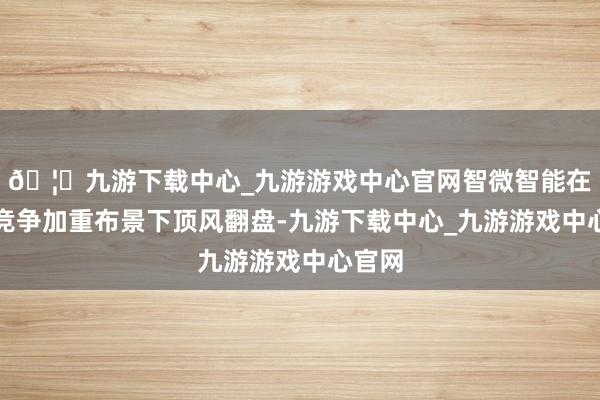 🦄九游下载中心_九游游戏中心官网智微智能在行业竞争加重布景下顶风翻盘-九游下载中心_九游游戏中心官网