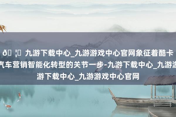 🦄九游下载中心_九游游戏中心官网象征着酷卡科技迈出了汽车营销智能化转型的关节一步-九游下载中心_九游游戏中心官网