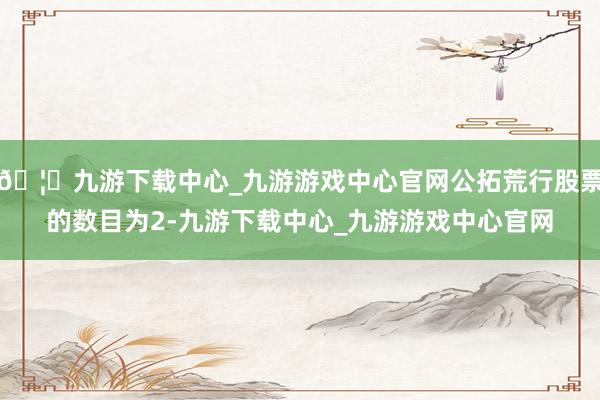 🦄九游下载中心_九游游戏中心官网公拓荒行股票的数目为2-九游下载中心_九游游戏中心官网