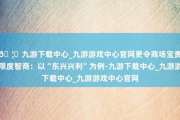 🦄九游下载中心_九游游戏中心官网更令商场宝贵的是其风险限度智商：以“东兴兴利”为例-九游下载中心_九游游戏中心官网
