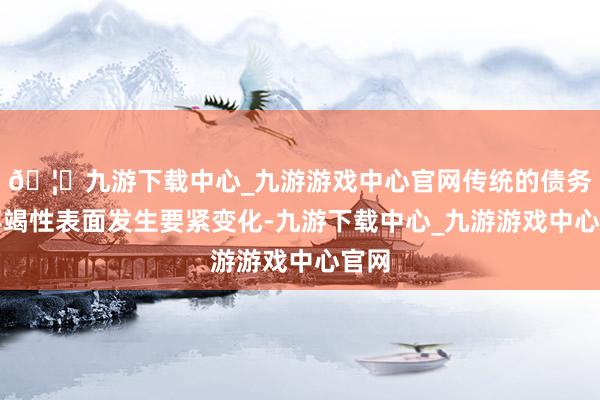 🦄九游下载中心_九游游戏中心官网传统的债务可不竭性表面发生要紧变化-九游下载中心_九游游戏中心官网