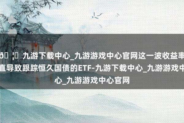 🦄九游下载中心_九游游戏中心官网这一波收益率上举止直导致跟踪恒久国债的ETF-九游下载中心_九游游戏中心官网