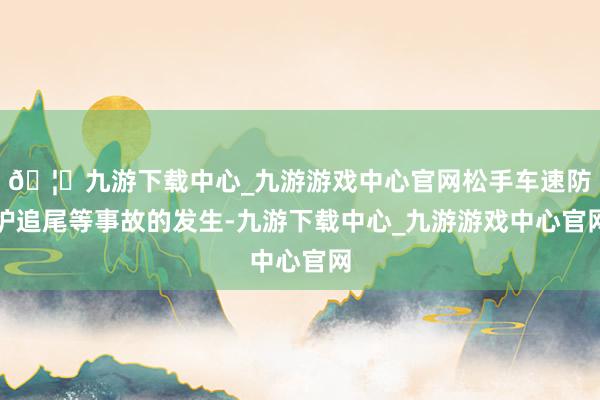 🦄九游下载中心_九游游戏中心官网松手车速防护追尾等事故的发生-九游下载中心_九游游戏中心官网