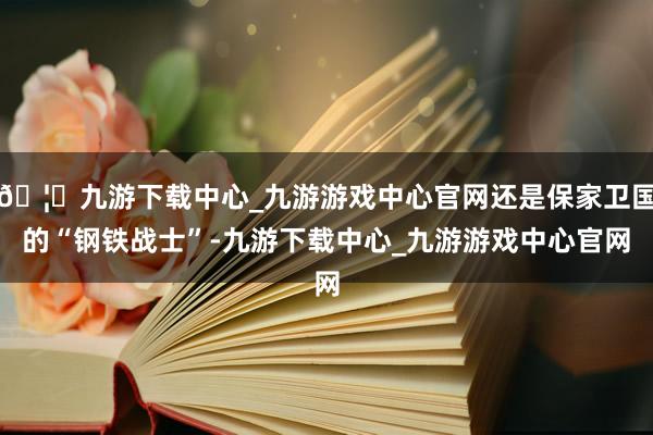 🦄九游下载中心_九游游戏中心官网还是保家卫国的“钢铁战士”-九游下载中心_九游游戏中心官网