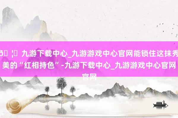 🦄九游下载中心_九游游戏中心官网能锁住这抹秀美的“红相持色”-九游下载中心_九游游戏中心官网