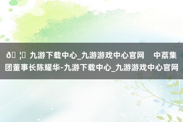 🦄九游下载中心_九游游戏中心官网    中荔集团董事长陈耀华-九游下载中心_九游游戏中心官网