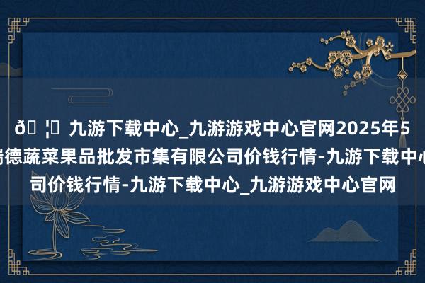 🦄九游下载中心_九游游戏中心官网2025年5月27日江苏宜兴市瑞德蔬菜果品批发市集有限公司价钱行情-九游下载中心_九游游戏中心官网