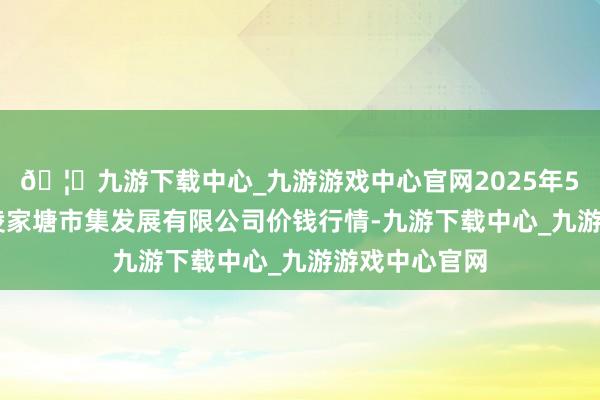 🦄九游下载中心_九游游戏中心官网2025年5月27日江苏凌家塘市集发展有限公司价钱行情-九游下载中心_九游游戏中心官网