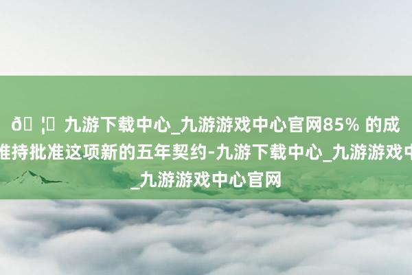 🦄九游下载中心_九游游戏中心官网85% 的成员投票维持批准这项新的五年契约-九游下载中心_九游游戏中心官网