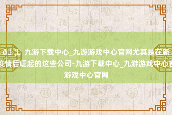 🦄九游下载中心_九游游戏中心官网尤其是在新冠疫情后崛起的这些公司-九游下载中心_九游游戏中心官网