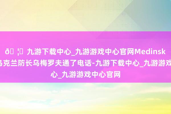 🦄九游下载中心_九游游戏中心官网Medinsky称他与乌克兰防长乌梅罗夫通了电话-九游下载中心_九游游戏中心官网
