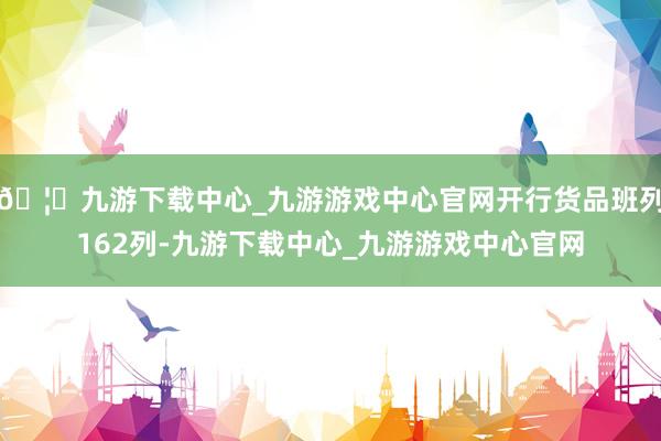 🦄九游下载中心_九游游戏中心官网开行货品班列162列-九游下载中心_九游游戏中心官网