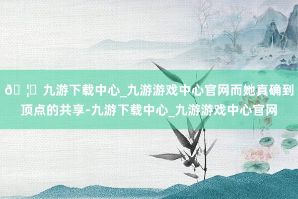 🦄九游下载中心_九游游戏中心官网而她真确到顶点的共享-九游下载中心_九游游戏中心官网