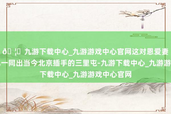 🦄九游下载中心_九游游戏中心官网这对恩爱妻子携着女儿一同出当今北京插手的三里屯-九游下载中心_九游游戏中心官网