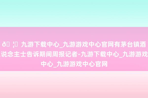 🦄九游下载中心_九游游戏中心官网有茅台镇酒厂销售东说念主士告诉期间周报记者-九游下载中心_九游游戏中心官网