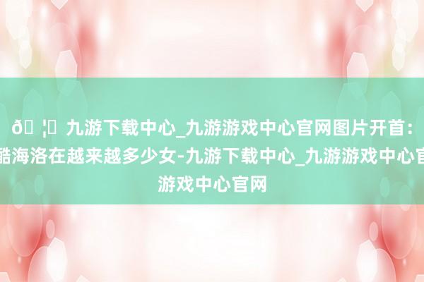 🦄九游下载中心_九游游戏中心官网图片开首：站酷海洛在越来越多少女-九游下载中心_九游游戏中心官网