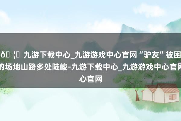 🦄九游下载中心_九游游戏中心官网“驴友”被困的场地山路多处陡峻-九游下载中心_九游游戏中心官网